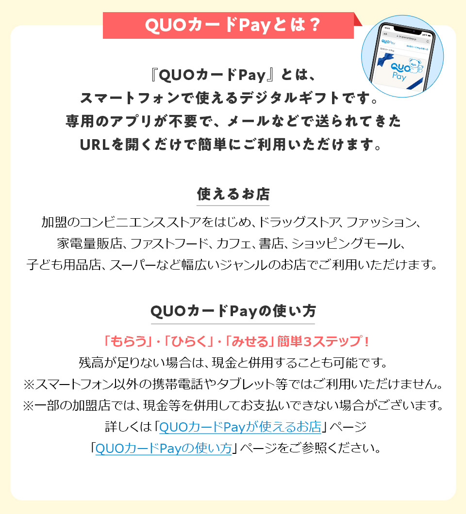 QUO�J�[�hPay�Ƃ́H �uQUO�J�[�hPay�v�Ƃ́A�X�}�[�g�t�H���Ŏg����f�W�^���M�t�g�ł��B��p�̃A�v�����s�v�ŁA���[���Ȃǂő����Ă���URL���J�������ŊȒP�ɂ����p���������܂��B �g���邨�X�F�����̃R���r�j�G���X�X�g�A���͂��߁A�h���b�O�X�g�A�A�t�@�b�V�����A�Ɠd�ʔ̓X�A�t�@�X�g�t�[�h�A�J�t�F�A���X�A�V���b�s���O���[���A�q�ǂ��p�i�X�A�X�[�p�[�ȂǕ��L���W�������̂��X�ł����p���������܂��B QUO�J�[�hPay�̎g�����F�u���炤�v�E�u�Ђ炭�v�E�u�݂���v�ȒP3�X�e�b�v�I�c��������Ȃ��ꍇ�́A�����ƕ��p���邱�Ƃ��\�ł��B���X�}�[�g�t�H���ȊO�̌g�ѓd�b��^�u���b�g���ł͂����p���������܂���B���ꕔ�̉����X�ł́A�������𕹗p���Ă��x�����ł��Ȃ��ꍇ���������܂��B�ڂ����́uQUO�J�[�hPay���g���邨�X�v�y�[�W�uQUO�J�[�hPay�̎g�����v�y�[�W�����Q�Ƃ��������B