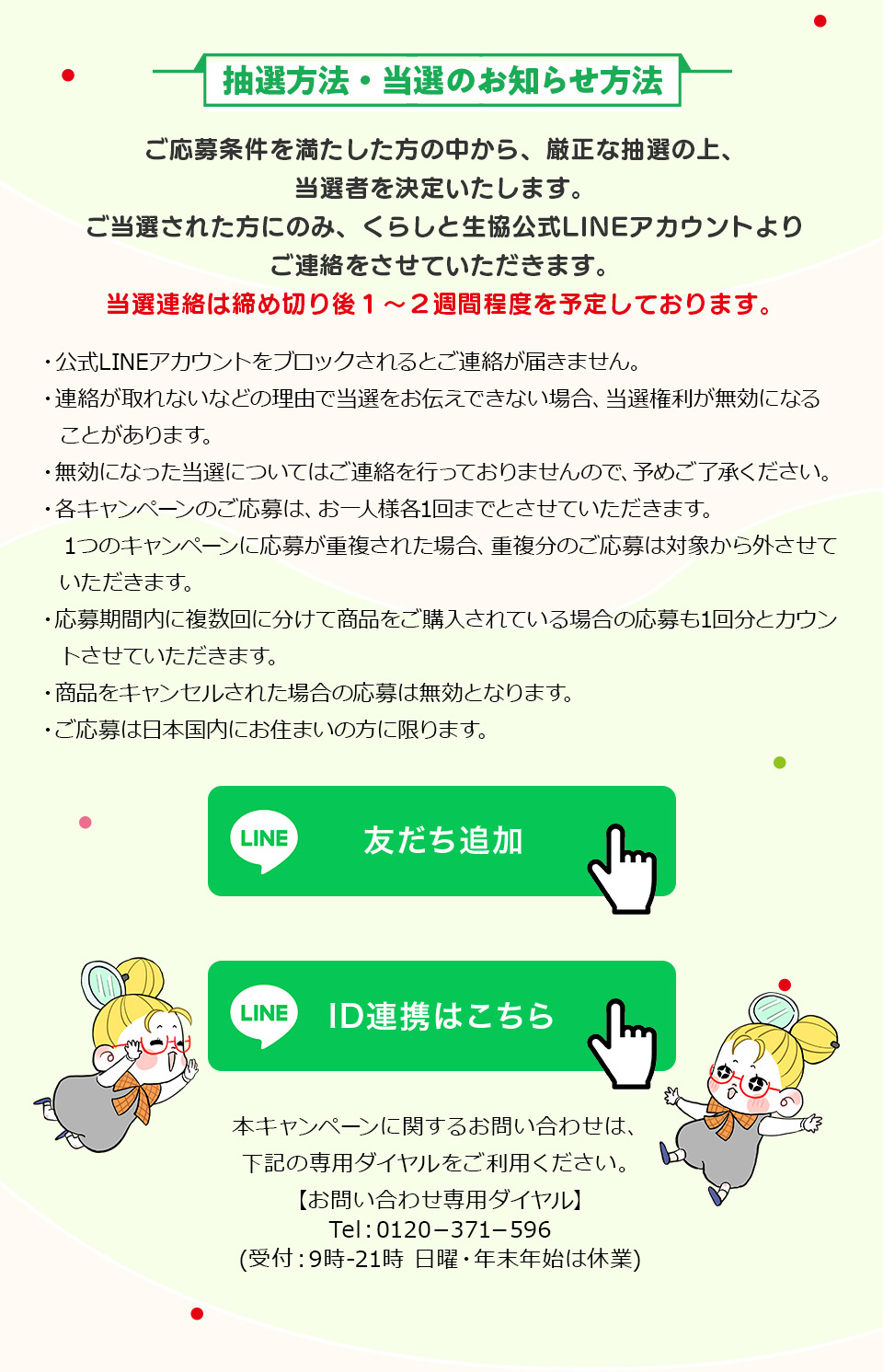 ���I���@�E���I�̂��m�点���@�F����������𖞂��������̒�����A�����Ȓ��I�̏�A���I�҂����肢�����܂��B�����I���ꂽ���ɂ̂݁A���炵�Ɛ�������LINE�A�J�E���g��育�A���������Ă��������܂��B���I�A���͒��ߐ؂��1�`2�T�Ԓ��x��\�肵�Ă���܂��B�E����LINE�A�J�E���g���u���b�N�����Ƃ��A�����͂��܂���B�E�A�������Ȃ��Ȃǂ̗��R�œ��I�����`���ł��Ȃ��ꍇ�A���I�����������ɂȂ邱�Ƃ�����܂��B�E�����ɂȂ������I�ɂ��Ă͂��A�����s���Ă���܂���̂ŁA�\�߂��������������B�E�e�L�����y�[���̂�����́A����l�l�e1��܂łƂ����Ă��������܂��B1�̃L�����y�[���ɉ��傪�d�����ꂽ�ꍇ�A�d�����̂�����͑Ώۂ���O�����Ă��������܂��B�E������ԓ��ɕ�����ɕ����ď��i�����w������Ă���ꍇ�̉����1�񕪂ƃJ�E���g�����Ă��������܂��B�E���i���L�����Z�����ꂽ�ꍇ�̉���͖����ƂȂ�܂��B�E������͓��{�����ɂ��Z�܂��̕��Ɍ���܂��B