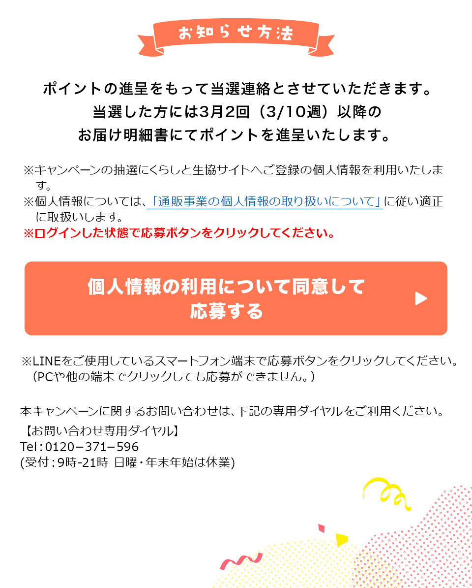 ���m�点���@�F�|�C���g�̐i��������ē��I�A���Ƃ����Ă��������܂��B���I�������ɂ�1��2��i1/13�T�j�ȍ~�̂��͂����׏��ɂă|�C���g��i�悢�����܂��B���L�����y�[���̒��I�ɂ��炵�Ɛ����T�C�g�ւ��o�^�̌l���𗘗p�������܂��B���l���ɂ��ẮA�u�ʔ̎��Ƃ̌l���̎�舵���ɂ��āv�ɏ]���K���Ɏ戵�����܂��B�����O�C��������Ԃŉ���{�^�����N���b�N���ā�LINE�����g�p���Ă���X�}�[�g�t�H���[���ŉ���{�^�����N���b�N���Ă��������B�iPC�⑼�̒[���ŃN���b�N���Ă����傪�ł��܂���B�j�{�L�����y�[���Ɋւ��邨�₢���킹�́A���L�̐�p�_�C�����������p���������B
�y���₢���킹��p�_�C�����zTel�F0120�|371�|596(��t�F9��-21�� ���j�E�N���N�n�͋x��)